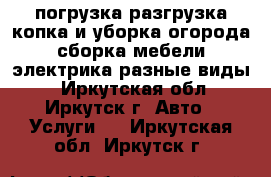 погрузка,разгрузка,копка и уборка огорода,сборка мебели,электрика разные виды. - Иркутская обл., Иркутск г. Авто » Услуги   . Иркутская обл.,Иркутск г.